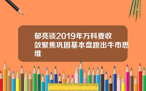 郁亮谈2019年万科要收敛聚焦巩固基本盘跳出牛市思维