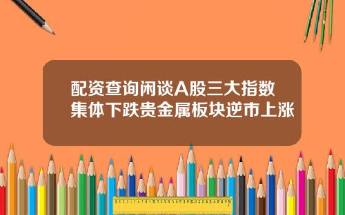 配资查询闲谈A股三大指数集体下跌贵金属板块逆市上涨