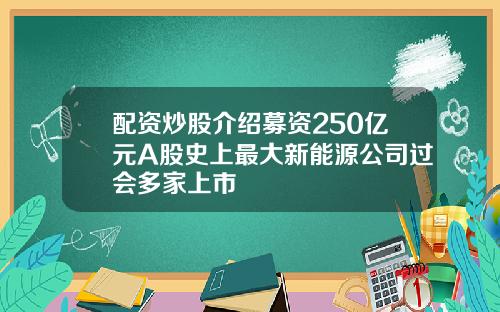 配资炒股介绍募资250亿元A股史上最大新能源公司过会多家上市