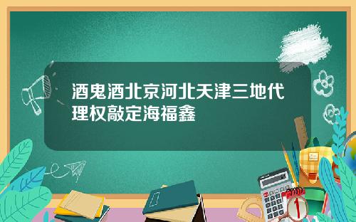 酒鬼酒北京河北天津三地代理权敲定海福鑫