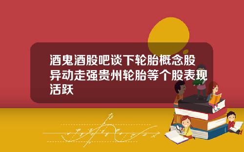 酒鬼酒股吧谈下轮胎概念股异动走强贵州轮胎等个股表现活跃