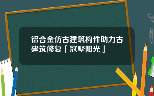 铝合金仿古建筑构件助力古建筑修复「冠墅阳光」