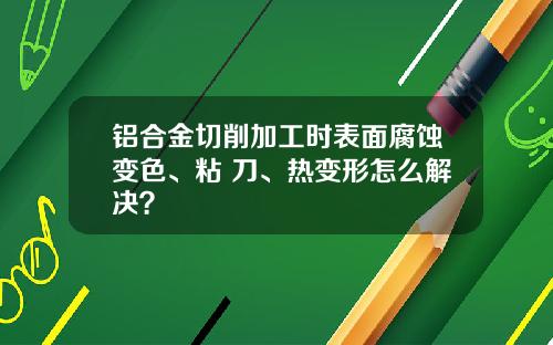 铝合金切削加工时表面腐蚀变色、粘 刀、热变形怎么解决？
