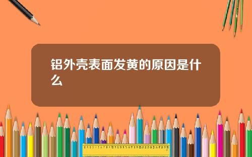 铝外壳表面发黄的原因是什么
