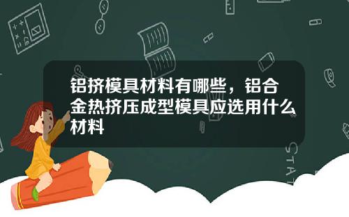 铝挤模具材料有哪些，铝合金热挤压成型模具应选用什么材料