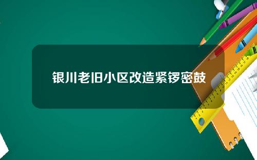 银川老旧小区改造紧锣密鼓