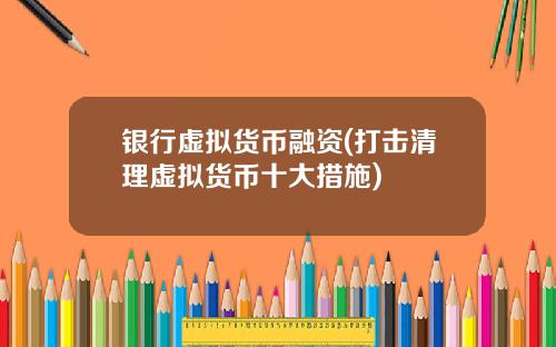银行虚拟货币融资(打击清理虚拟货币十大措施)