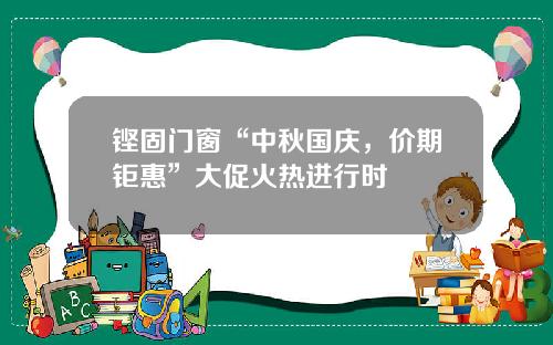 铿固门窗“中秋国庆，价期钜惠”大促火热进行时
