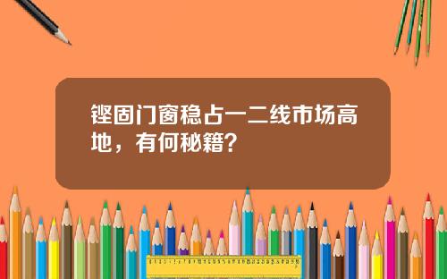 铿固门窗稳占一二线市场高地，有何秘籍？
