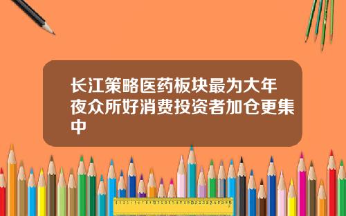 长江策略医药板块最为大年夜众所好消费投资者加仓更集中