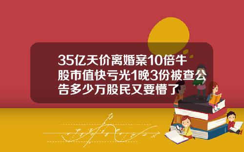 35亿天价离婚案10倍牛股市值快亏光1晚3份被查公告多少万股民又要懵了