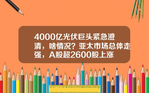 4000亿光伏巨头紧急澄清，啥情况？亚太市场总体走强，A股超2600股上涨