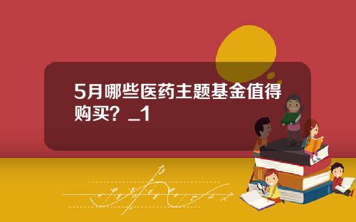 5月哪些医药主题基金值得购买？_1