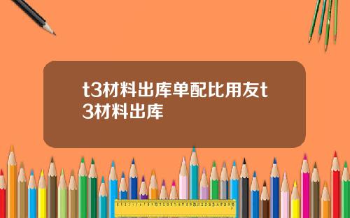 t3材料出库单配比用友t3材料出库
