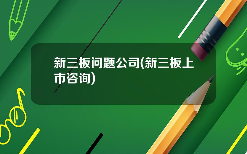 新三板问题公司(新三板上市咨询)