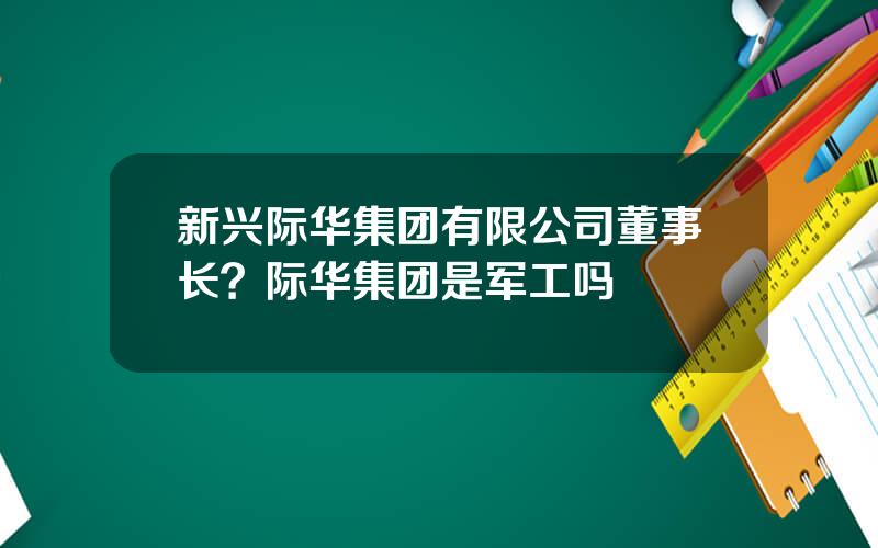 新兴际华集团有限公司董事长？际华集团是军工吗