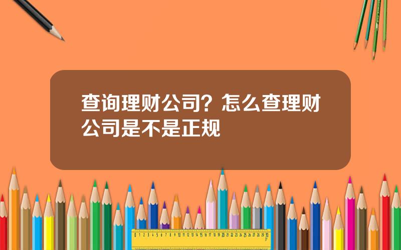 查询理财公司？怎么查理财公司是不是正规