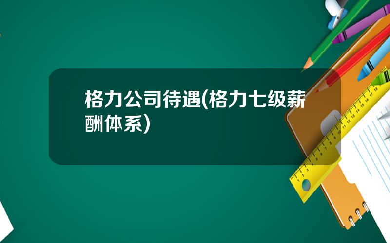 格力公司待遇(格力七级薪酬体系)