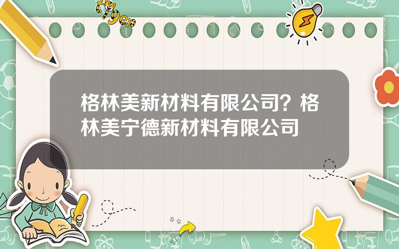 格林美新材料有限公司？格林美宁德新材料有限公司
