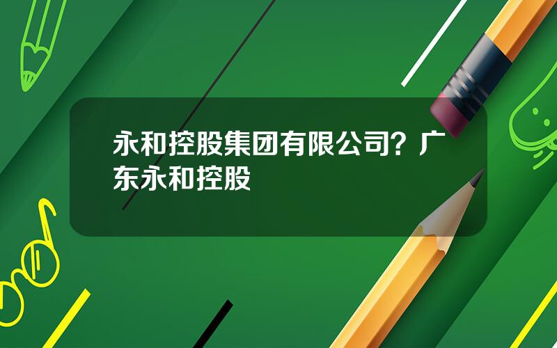 永和控股集团有限公司？广东永和控股
