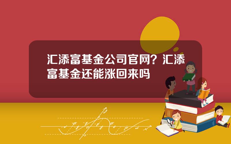 汇添富基金公司官网？汇添富基金还能涨回来吗