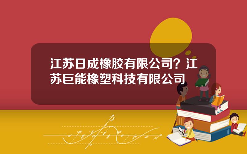 江苏日成橡胶有限公司？江苏巨能橡塑科技有限公司