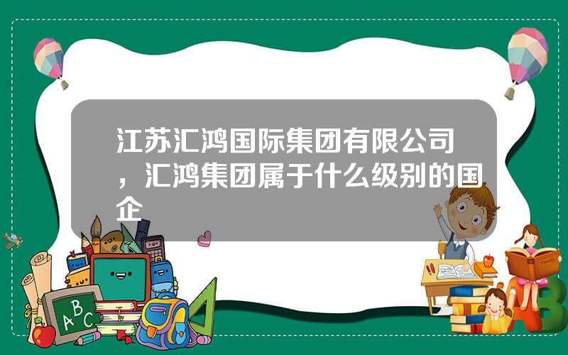江苏汇鸿国际集团有限公司，汇鸿集团属于什么级别的国企