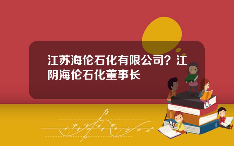 江苏海伦石化有限公司？江阴海伦石化董事长