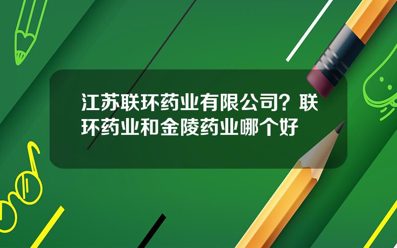 江苏联环药业有限公司？联环药业和金陵药业哪个好