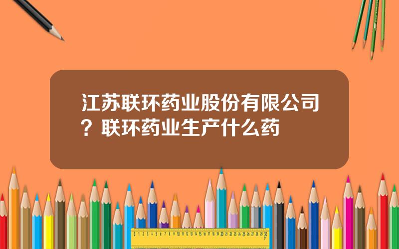 江苏联环药业股份有限公司？联环药业生产什么药