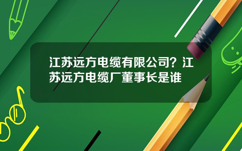 江苏远方电缆有限公司？江苏远方电缆厂董事长是谁