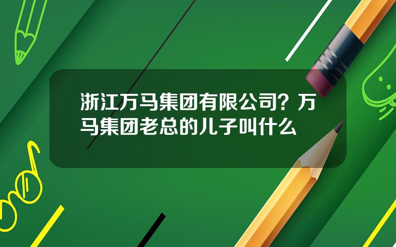 浙江万马集团有限公司？万马集团老总的儿子叫什么