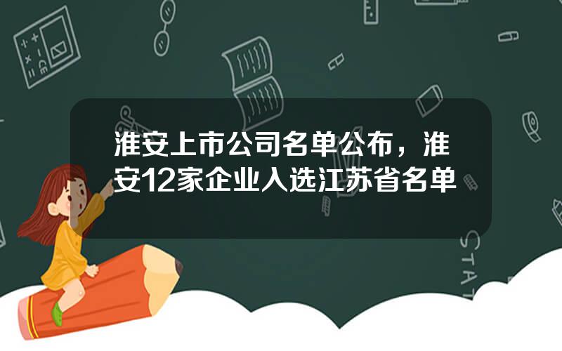 淮安上市公司名单公布，淮安12家企业入选江苏省名单