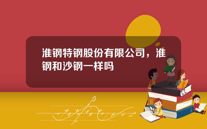 淮钢特钢股份有限公司，淮钢和沙钢一样吗