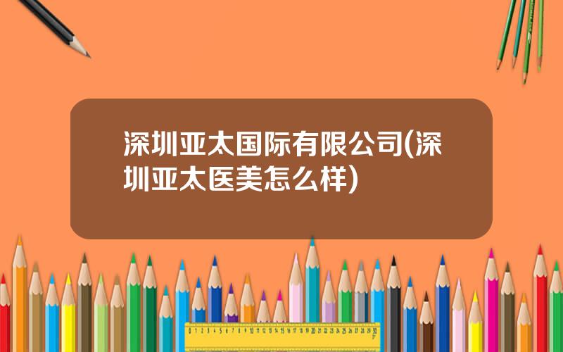 深圳亚太国际有限公司(深圳亚太医美怎么样)