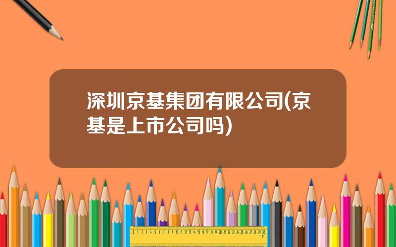 深圳京基集团有限公司(京基是上市公司吗)