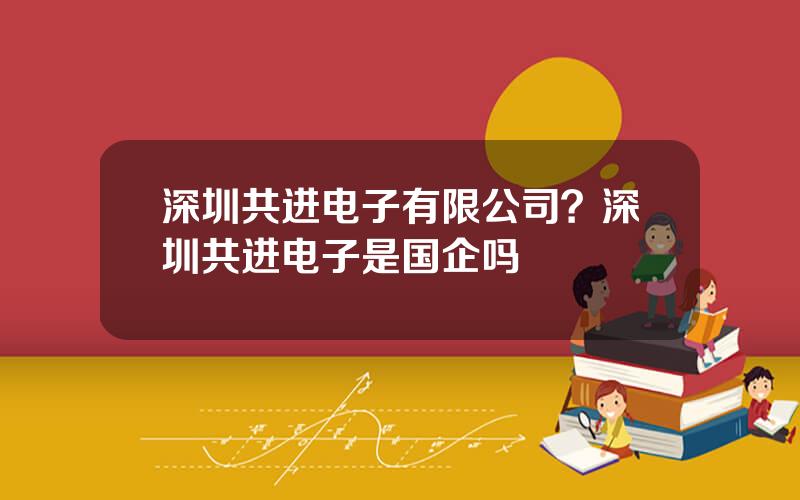 深圳共进电子有限公司？深圳共进电子是国企吗