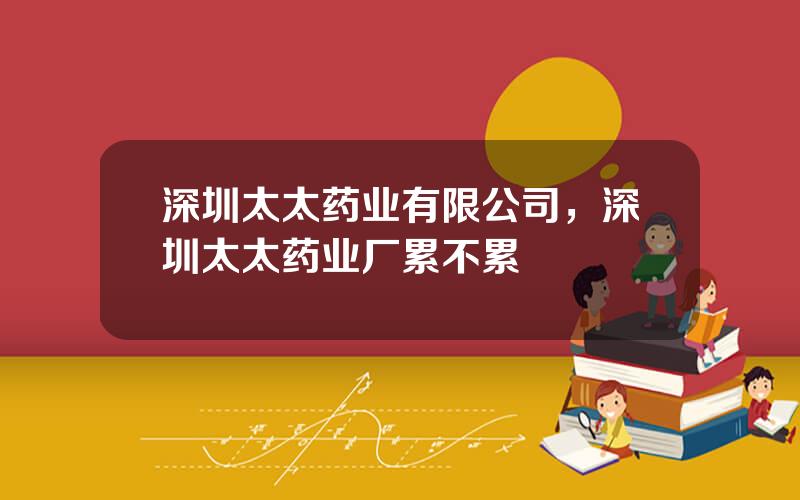 深圳太太药业有限公司，深圳太太药业厂累不累