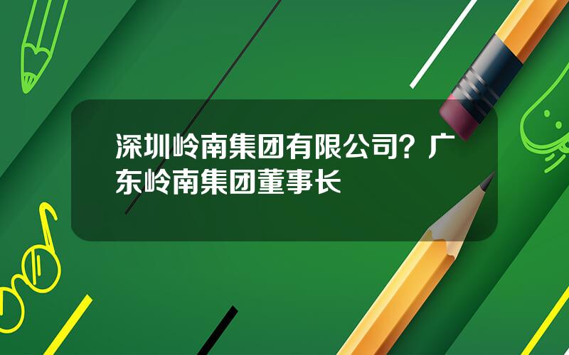 深圳岭南集团有限公司？广东岭南集团董事长