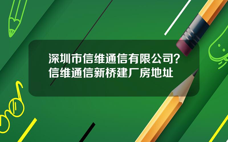 深圳市信维通信有限公司？信维通信新桥建厂房地址