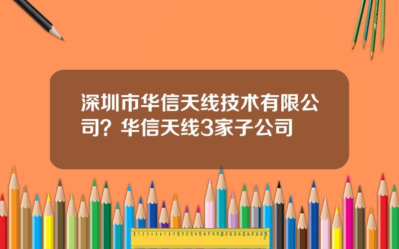 深圳市华信天线技术有限公司？华信天线3家子公司