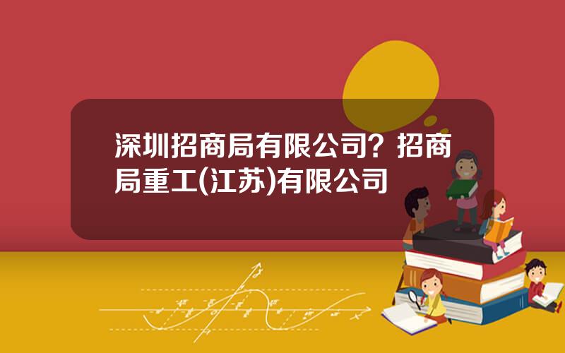 深圳招商局有限公司？招商局重工(江苏)有限公司