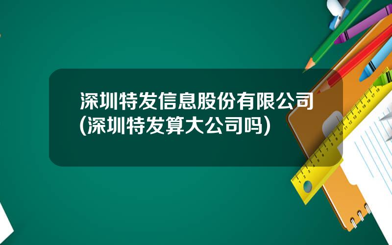深圳特发信息股份有限公司(深圳特发算大公司吗)