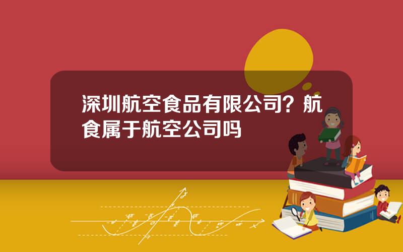 深圳航空食品有限公司？航食属于航空公司吗