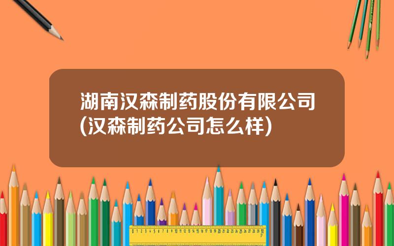 湖南汉森制药股份有限公司(汉森制药公司怎么样)