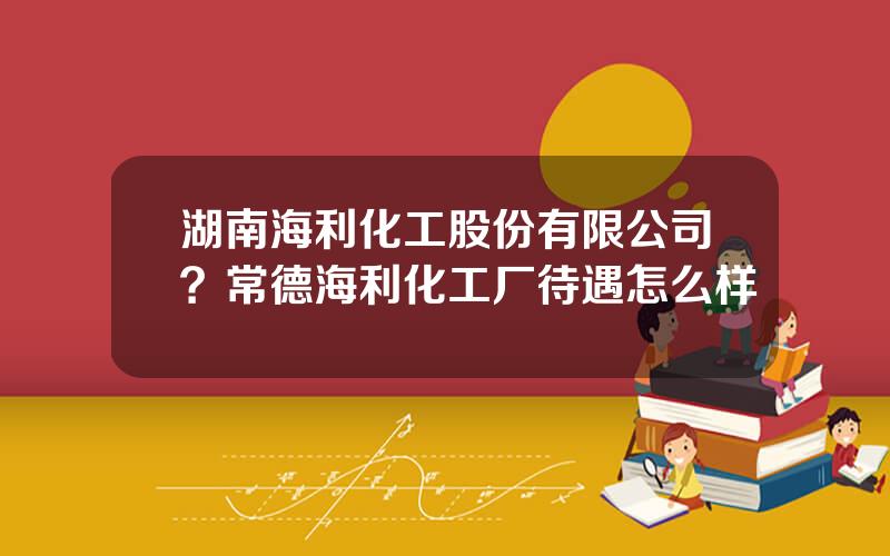 湖南海利化工股份有限公司？常德海利化工厂待遇怎么样