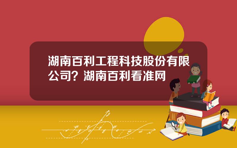湖南百利工程科技股份有限公司？湖南百利看准网