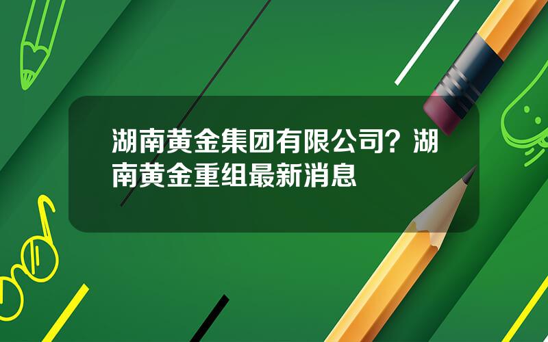 湖南黄金集团有限公司？湖南黄金重组最新消息