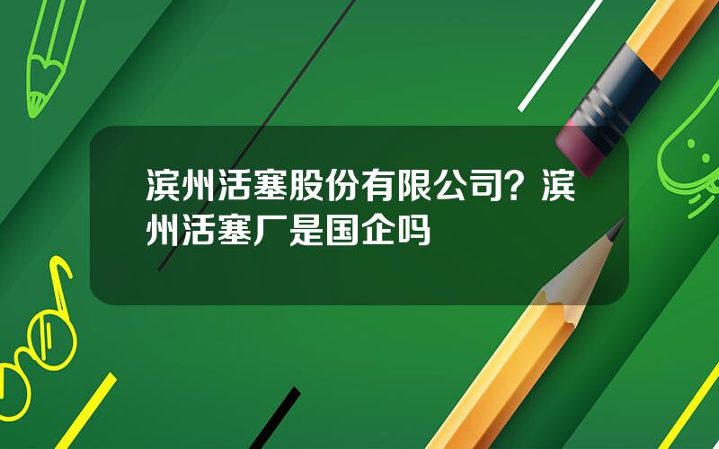 滨州活塞股份有限公司？滨州活塞厂是国企吗