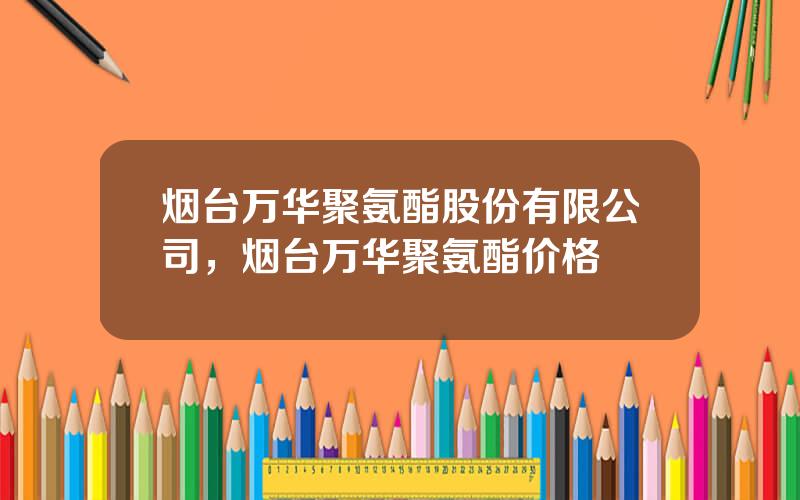 烟台万华聚氨酯股份有限公司，烟台万华聚氨酯价格